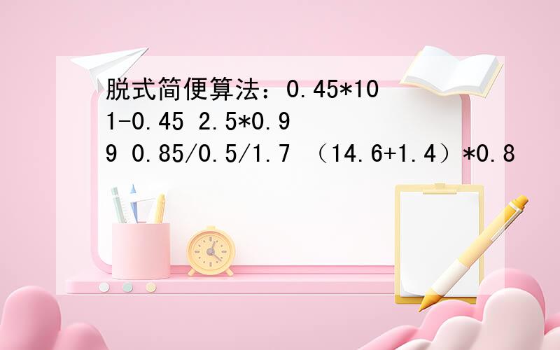 脱式简便算法：0.45*101-0.45 2.5*0.99 0.85/0.5/1.7 （14.6+1.4）*0.8