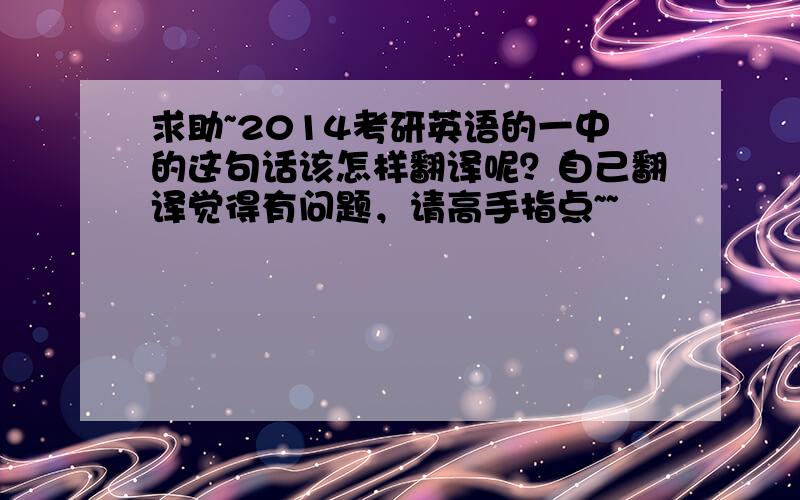 求助~2014考研英语的一中的这句话该怎样翻译呢？自己翻译觉得有问题，请高手指点~~