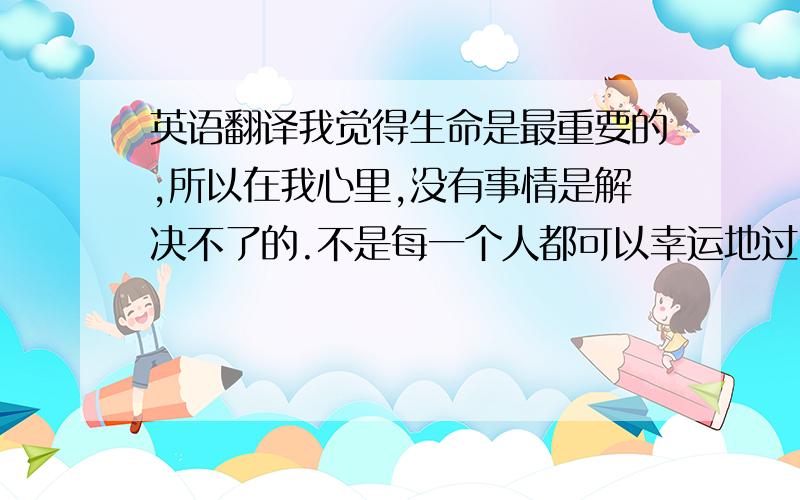 英语翻译我觉得生命是最重要的,所以在我心里,没有事情是解决不了的.不是每一个人都可以幸运地过自己理想中的生活,有楼有车当