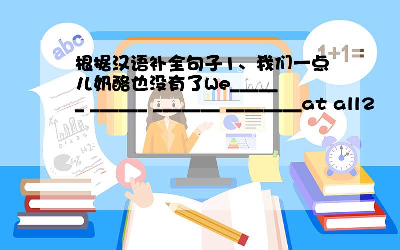 根据汉语补全句子1、我们一点儿奶酪也没有了We______ ______ _______ ________at all2