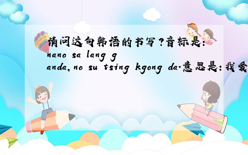 请问这句韩语的书写?音标是：nano sa lang ganda,no su tsing kgong da.意思是：我爱