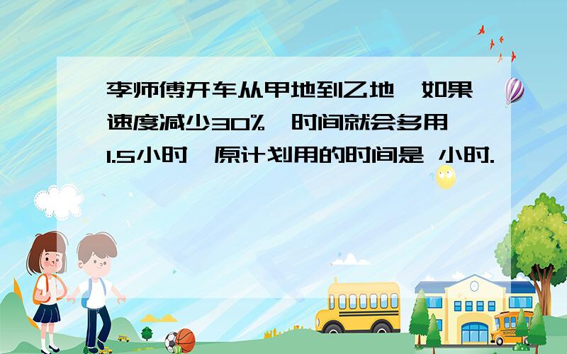 李师傅开车从甲地到乙地,如果速度减少30%,时间就会多用1.5小时,原计划用的时间是 小时.