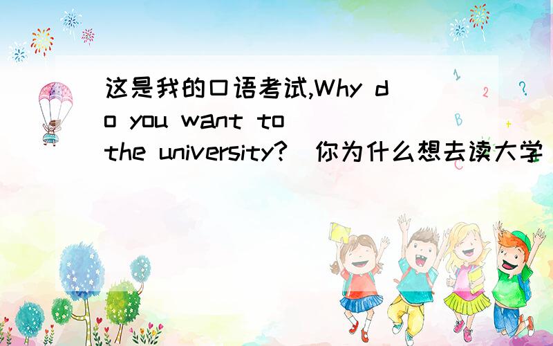 这是我的口语考试,Why do you want to the university?（你为什么想去读大学）,要说出理由