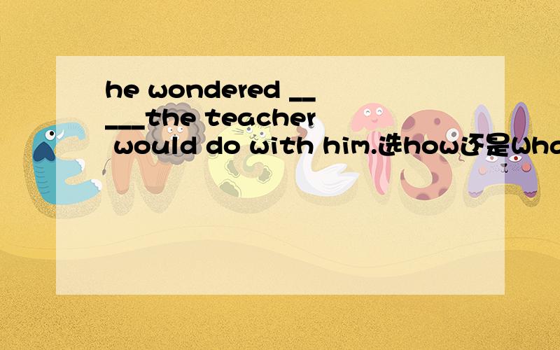 he wondered _____the teacher would do with him.选how还是What ho