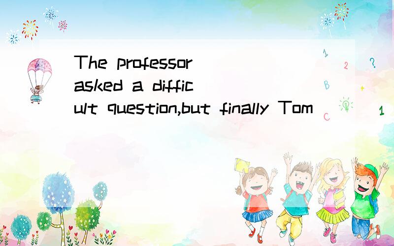 The professor asked a difficult question,but finally Tom ___