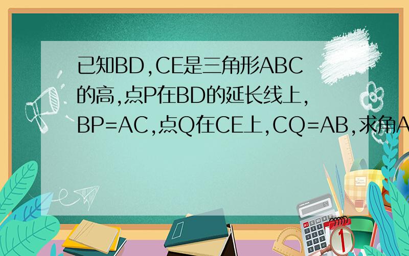 已知BD,CE是三角形ABC的高,点P在BD的延长线上,BP=AC,点Q在CE上,CQ=AB,求角AQP的度数