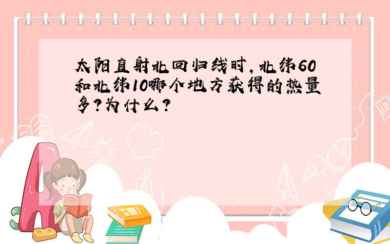 太阳直射北回归线时,北纬60和北纬10哪个地方获得的热量多?为什么?