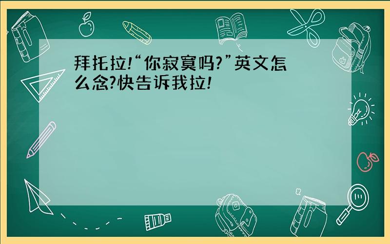 拜托拉!“你寂寞吗?”英文怎么念?快告诉我拉!