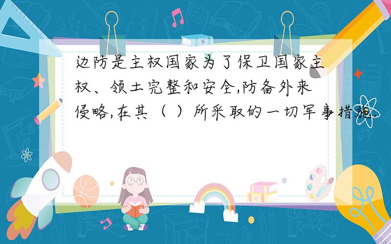 边防是主权国家为了保卫国家主权、领土完整和安全,防备外来侵略,在其（ ）所采取的一切军事措施.