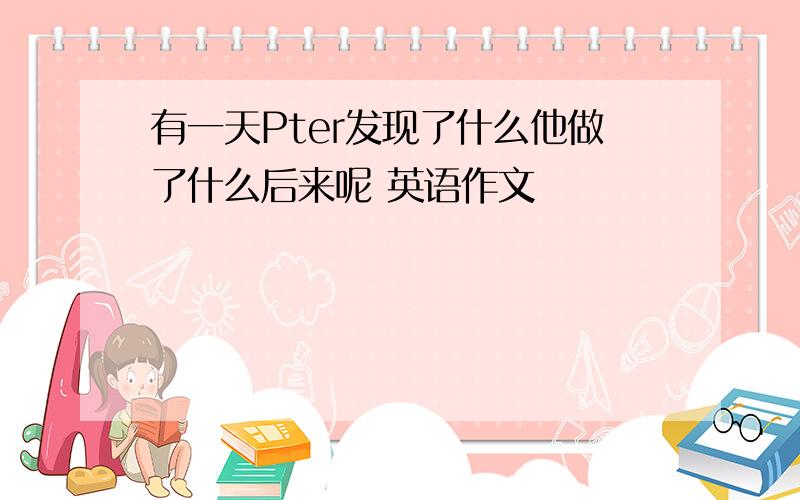 有一天Pter发现了什么他做了什么后来呢 英语作文