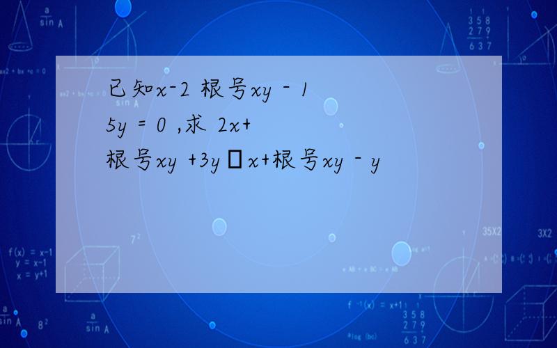 已知x-2 根号xy - 15y = 0 ,求 2x+ 根号xy +3y╱x+根号xy - y