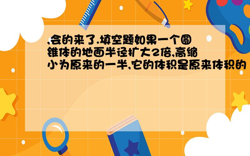 ,会的来了.填空题如果一个圆锥体的地面半径扩大2倍,高缩小为原来的一半,它的体积是原来体积的（ ）.一个圆柱的地面周长是