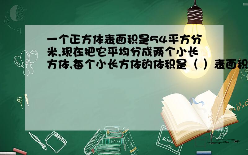 一个正方体表面积是54平方分米,现在把它平均分成两个小长方体,每个小长方体的体积是（ ）表面积增加了（ ）