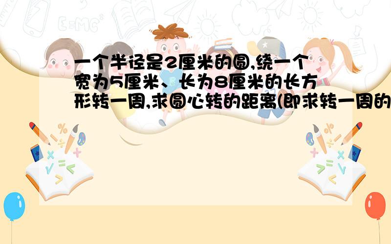 一个半径是2厘米的圆,绕一个宽为5厘米、长为8厘米的长方形转一周,求圆心转的距离(即求转一周的周长）