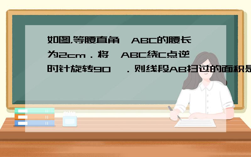 如图，等腰直角△ABC的腰长为2cm．将△ABC绕C点逆时针旋转90°．则线段AB扫过的面积是______．