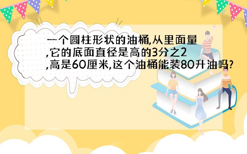 一个圆柱形状的油桶,从里面量,它的底面直径是高的3分之2,高是60厘米,这个油桶能装80升油吗?