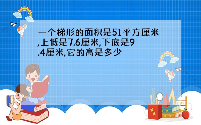 一个梯形的面积是51平方厘米,上低是7.6厘米,下底是9.4厘米,它的高是多少