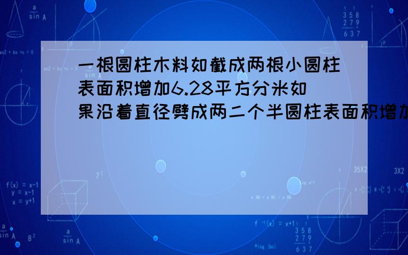 一根圆柱木料如截成两根小圆柱表面积增加6.28平方分米如果沿着直径劈成两二个半圆柱表面积增加100平方分米求S表