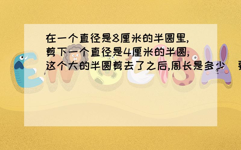 在一个直径是8厘米的半圆里,剪下一个直径是4厘米的半圆,这个大的半圆剪去了之后,周长是多少（要过程）