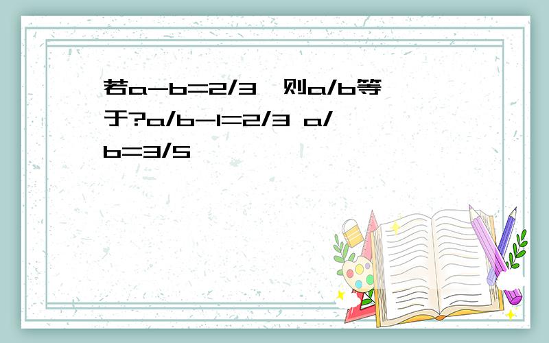 若a-b=2/3,则a/b等于?a/b-1=2/3 a/b=3/5