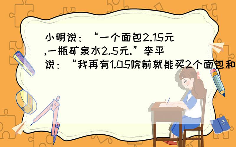 小明说：“一个面包2.15元,一瓶矿泉水2.5元.”李平说：“我再有1.05院前就能买2个面包和1个矿泉水了.”