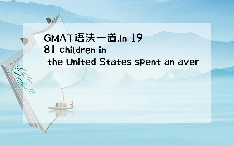 GMAT语法一道.In 1981 children in the United States spent an aver