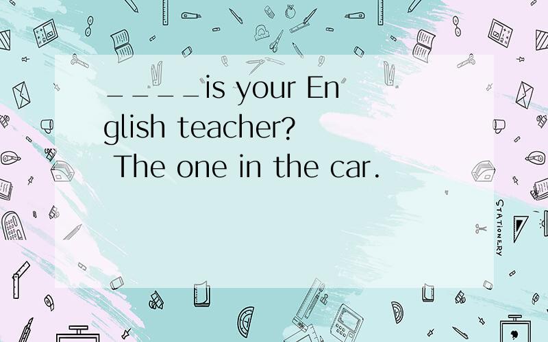 ____is your English teacher? The one in the car.