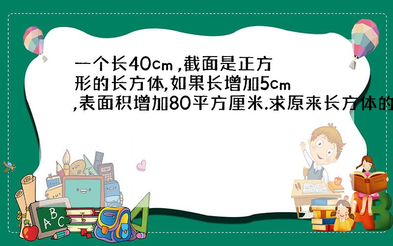 一个长40cm ,截面是正方形的长方体,如果长增加5cm,表面积增加80平方厘米.求原来长方体的表面积.