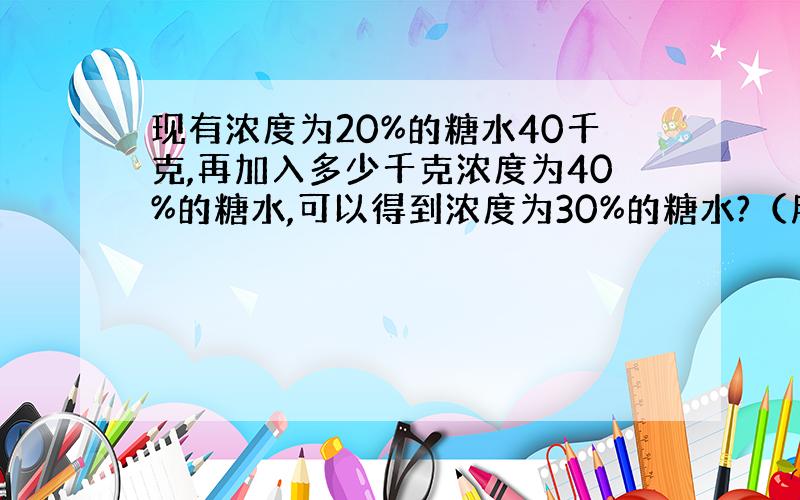 现有浓度为20%的糖水40千克,再加入多少千克浓度为40%的糖水,可以得到浓度为30%的糖水?（用算术法）