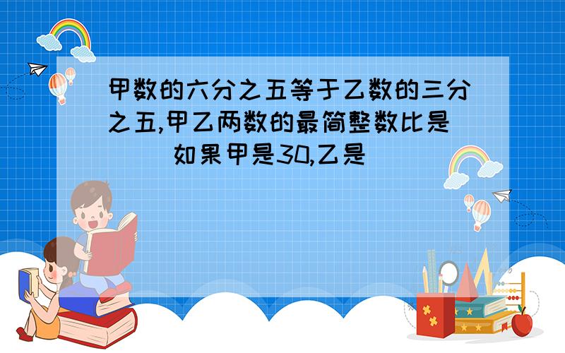 甲数的六分之五等于乙数的三分之五,甲乙两数的最简整数比是（ ）如果甲是30,乙是（ ）