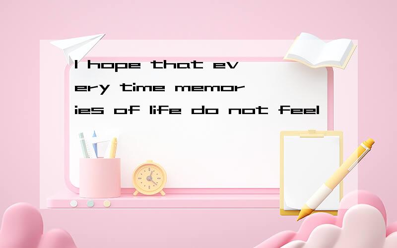 I hope that every time memories of life do not feel