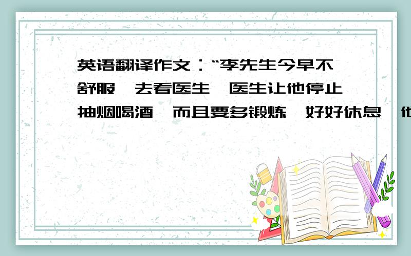 英语翻译作文：“李先生今早不舒服,去看医生,医生让他停止抽烟喝酒,而且要多锻炼,好好休息,他觉得好多了,并决定按照医生的