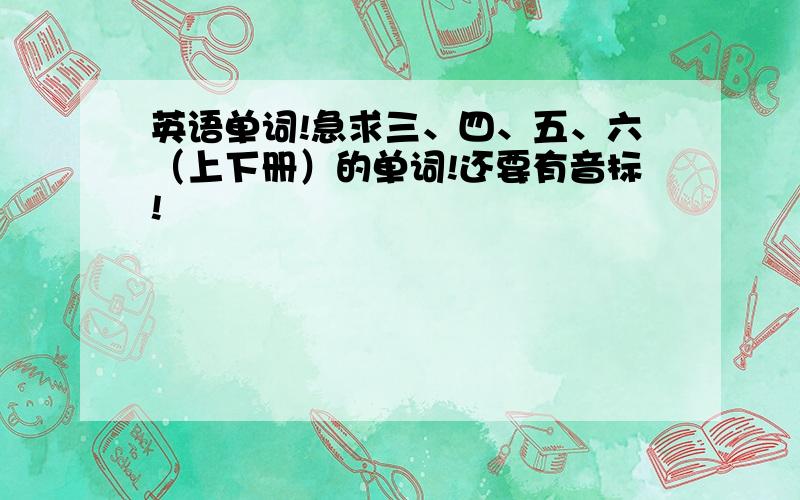 英语单词!急求三、四、五、六（上下册）的单词!还要有音标!