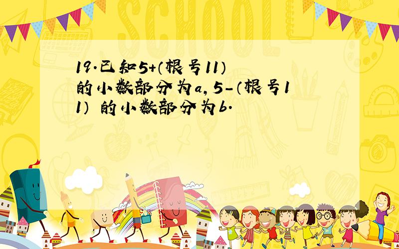 19.已知5+（根号11） 的小数部分为a,5－（根号11） 的小数部分为b.