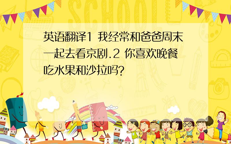 英语翻译1 我经常和爸爸周末一起去看京剧.2 你喜欢晚餐吃水果和沙拉吗?