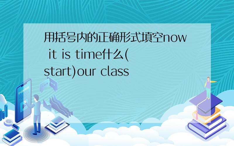 用括号内的正确形式填空now it is time什么(start)our class