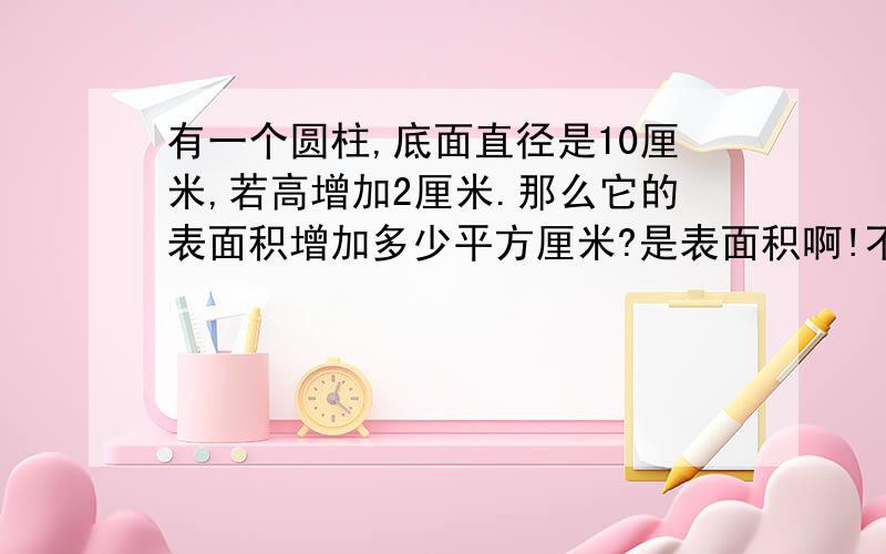 有一个圆柱,底面直径是10厘米,若高增加2厘米.那么它的表面积增加多少平方厘米?是表面积啊!不是体积……