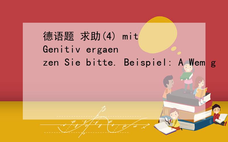 德语题 求助(4) mit Genitiv ergaenzen Sie bitte. Beispiel: A Wem g