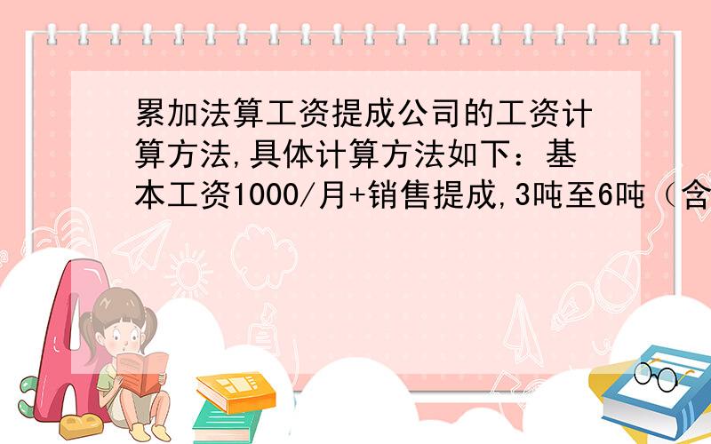 累加法算工资提成公司的工资计算方法,具体计算方法如下：基本工资1000/月+销售提成,3吨至6吨（含6吨）,每吨提成30