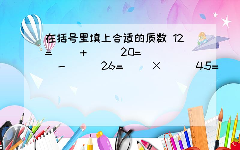 在括号里填上合适的质数 12=（ ）+（ ） 20=（ ）－（ ） 26=（ ）×（ ） 45=（ ）×（ ）×（ ）