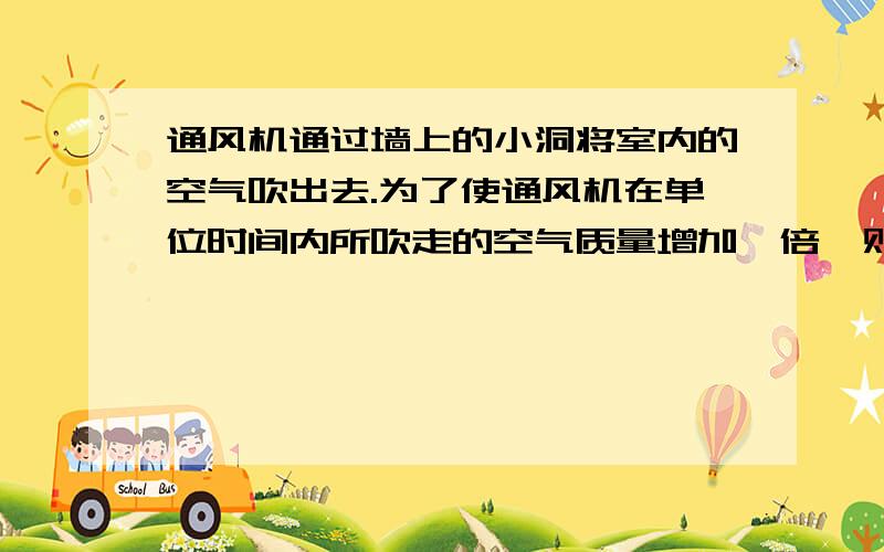 通风机通过墙上的小洞将室内的空气吹出去.为了使通风机在单位时间内所吹走的空气质量增加一倍,则通风机的功率需要增大到原来的