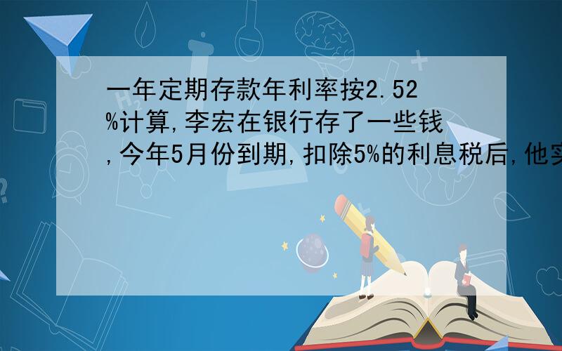 一年定期存款年利率按2.52%计算,李宏在银行存了一些钱,今年5月份到期,扣除5%的利息税后,他实际得到利息95.76元