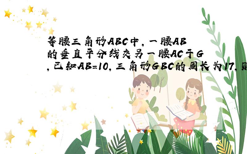 等腰三角形ABC中,一腰AB的垂直平分线交另一腰AC于G,已知AB=10,三角形GBC的周长为17,则底边BC长为?