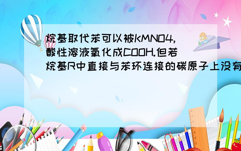 烷基取代苯可以被KMNO4,酸性溶液氧化成COOH.但若烷基R中直接与苯环连接的碳原子上没有CH键,则不容易被氧化得到C