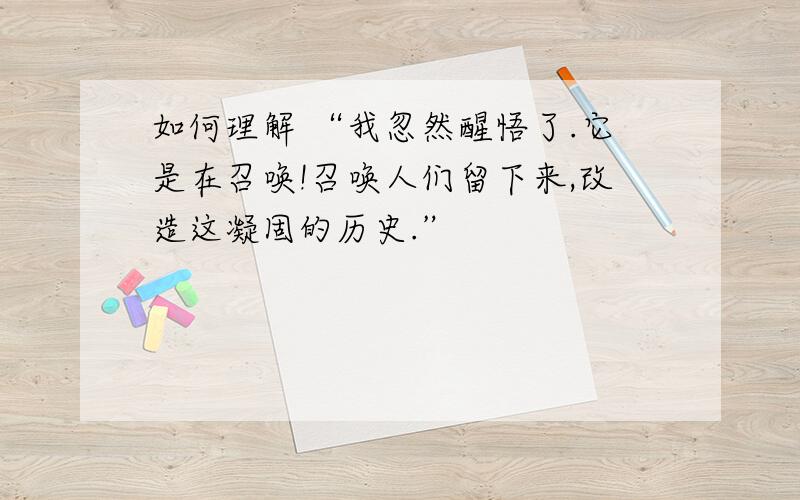 如何理解 “我忽然醒悟了.它是在召唤!召唤人们留下来,改造这凝固的历史.”