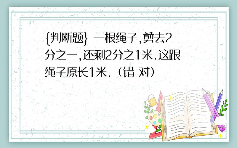 {判断题} 一根绳子,剪去2分之一,还剩2分之1米.这跟绳子原长1米.（错 对）