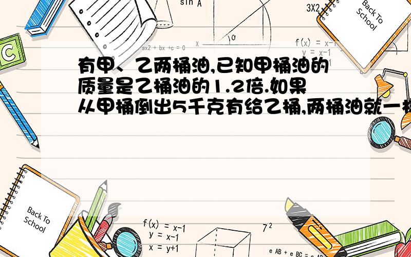 有甲、乙两桶油,已知甲桶油的质量是乙桶油的1.2倍.如果从甲桶倒出5千克有给乙桶,两桶油就一样重.甲乙两桶各有多少千克油