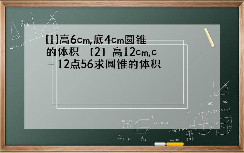 [1]高6cm,底4cm圆锥的体积 【2】高12cm,c＝12点56求圆锥的体积