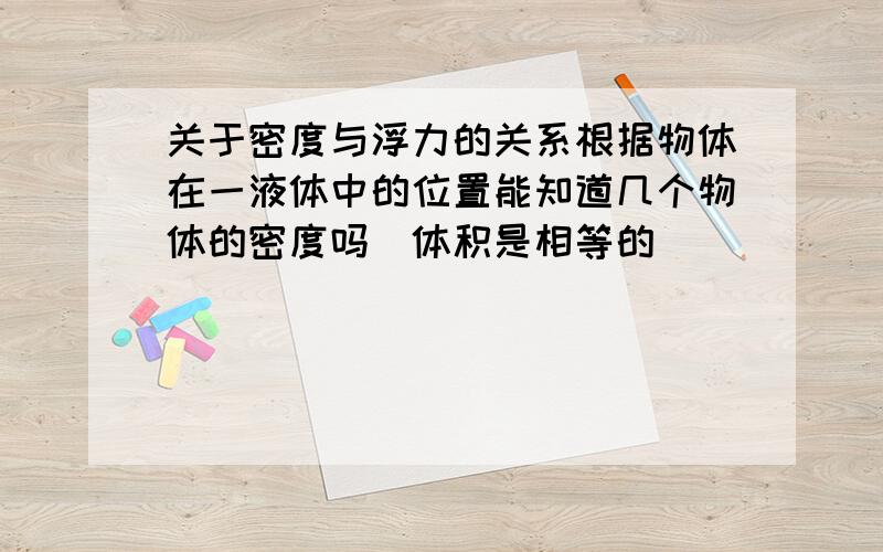 关于密度与浮力的关系根据物体在一液体中的位置能知道几个物体的密度吗(体积是相等的)