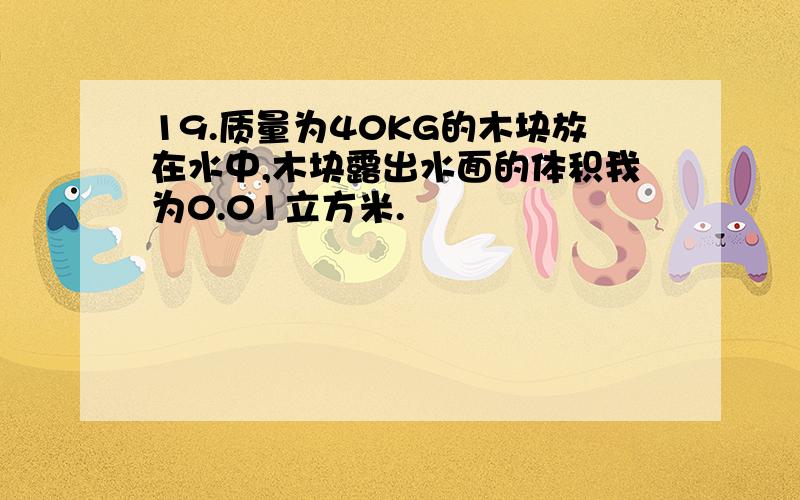 19.质量为40KG的木块放在水中,木块露出水面的体积我为0.01立方米.